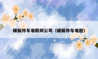 破解停车难联网公司(破解停车难题)