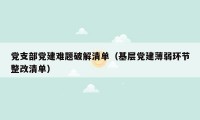 党支部党建难题破解清单（基层党建薄弱环节整改清单）