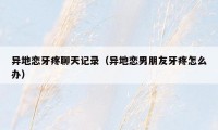 异地恋牙疼聊天记录(异地恋男朋友牙疼怎么办)