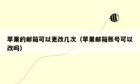 苹果的邮箱可以更改几次（苹果邮箱账号可以改吗）