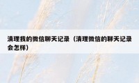 清理我的微信聊天记录(清理微信的聊天记录会怎样)