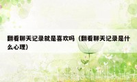 翻看聊天记录就是喜欢吗(翻看聊天记录是什么心理)