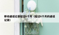 移动通话记录超过6个月(超过6个月的通话记录)