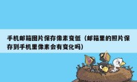 手机邮箱图片保存像素变低（邮箱里的照片保存到手机里像素会有变化吗）