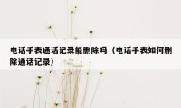 电话手表通话记录能删除吗(电话手表如何删除通话记录)