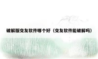 破解版交友软件哪个好（交友软件能破解吗）