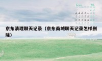 京东清理聊天记录（京东商城聊天记录怎样删除）