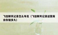 飞信聊天记录怎么导出(飞信聊天记录运营商会存储多久)