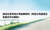 通话记录电信公司能删除吗（电信公司通话记录是否可以删除）