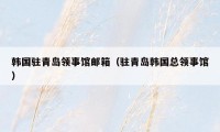 韩国驻青岛领事馆邮箱(驻青岛韩国总领事馆)