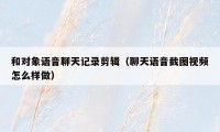 和对象语音聊天记录剪辑(聊天语音截图视频怎么样做)