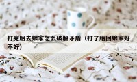 打完胎去娘家怎么破解矛盾(打了胎回娘家好不好)