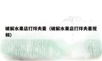 破解水果店打烊夫妻(破解水果店打烊夫妻视频)