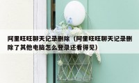 阿里旺旺聊天记录删除（阿里旺旺聊天记录删除了其他电脑怎么登录还看得见）