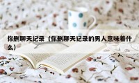 你删聊天记录(你删聊天记录的男人意味着什么)