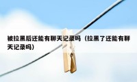 被拉黑后还能有聊天记录吗（拉黑了还能有聊天记录吗）