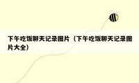 下午吃饭聊天记录图片(下午吃饭聊天记录图片大全)