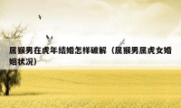 属猴男在虎年结婚怎样破解（属猴男属虎女婚姻状况）