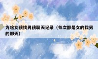 为啥女孩找男孩聊天记录(每次都是女的找男的聊天)