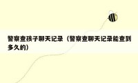 警察查孩子聊天记录(警察查聊天记录能查到多久的)