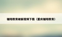 辅翔教育破解视频下载（重庆辅翔教育）