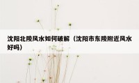沈阳北陵风水如何破解（沈阳市东陵附近风水好吗）