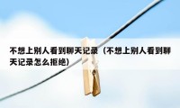 不想上别人看到聊天记录（不想上别人看到聊天记录怎么拒绝）