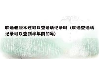 联通老版本还可以查通话记录吗(联通查通话记录可以查到半年前的吗)