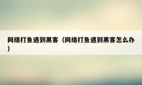 网络打鱼遇到黑客（网络打鱼遇到黑客怎么办）