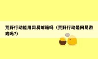 荒野行动能用网易邮箱吗(荒野行动是网易游戏吗?)