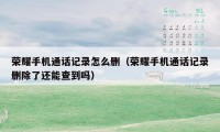荣耀手机通话记录怎么删（荣耀手机通话记录删除了还能查到吗）