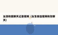女孩和我聊天记录视频(女生微信视频和你聊天)
