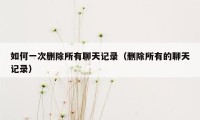 如何一次删除所有聊天记录(删除所有的聊天记录)