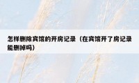 怎样删除宾馆的开房记录(在宾馆开了房记录能删掉吗)