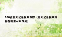 100张聊天记录视频保存（聊天记录视频保存在哪里可以找到）