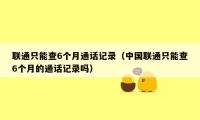 联通只能查6个月通话记录(中国联通只能查6个月的通话记录吗)