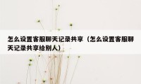 怎么设置客服聊天记录共享（怎么设置客服聊天记录共享给别人）