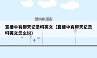 直播中有聊天记录吗英文(直播中有聊天记录吗英文怎么说)