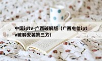 中国iptv-广西破解版（广西电信iptv破解安装第三方）
