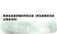 男朋友能查到我的开房记录(男友查我的住房记录违法吗)