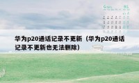 华为p20通话记录不更新（华为p20通话记录不更新也无法删除）
