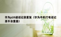 华为p20通话记录重复(华为手机打电话记录不会重叠)