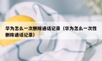 华为怎么一次删除通话记录(华为怎么一次性删除通话记录)