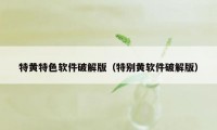 特黄特色软件破解版（特别黄软件破解版）