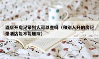 酒店开房记录别人可以查吗（和别人开的房记录酒店能不能删除）