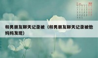 和男朋友聊天记录被（和男朋友聊天记录被他妈妈发现）