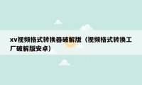 xv视频格式转换器破解版（视频格式转换工厂破解版安卓）
